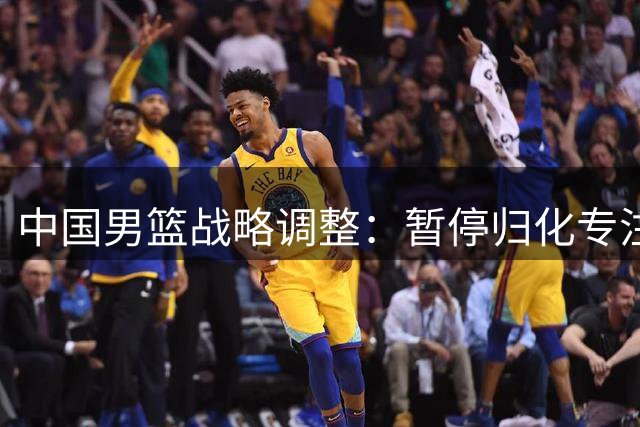 中国男篮战略调整：暂停归化专注青训 世界排名下滑引热议
