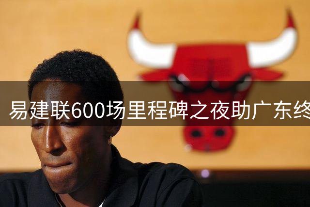 易建联600场里程碑之夜助广东终结浙江15连胜