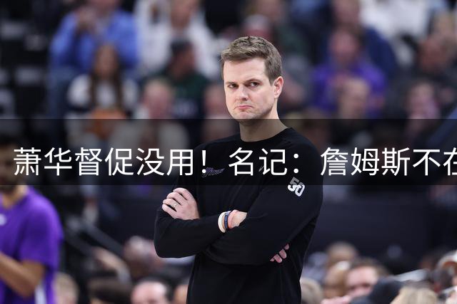 萧华督促没用！名记：詹姆斯不在乎拖慢联盟赛程 最不可能加盟绿军