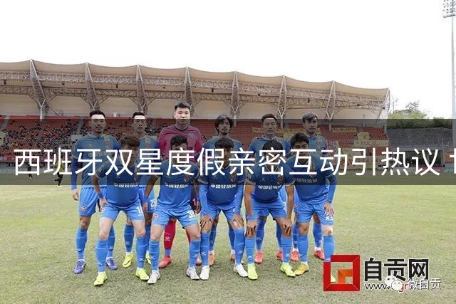 西班牙双星度假亲密互动引热议 世界杯冠军成员甜蜜瞬间曝光