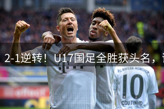 2-1逆转！U17国足全胜获头名，诞生三大不可思议，附四强对阵形势
