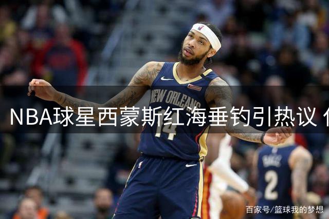 NBA球星西蒙斯红海垂钓引热议 休赛期动态牵动球迷心